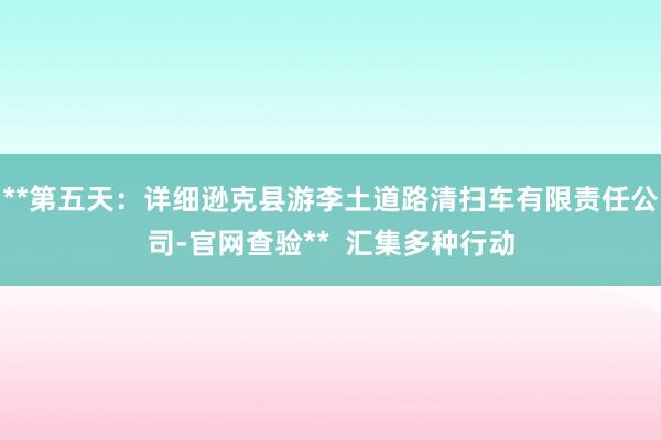 **第五天:详细逊克县游李土道路清扫车有限责任公司-官网查验** 汇集多种行动